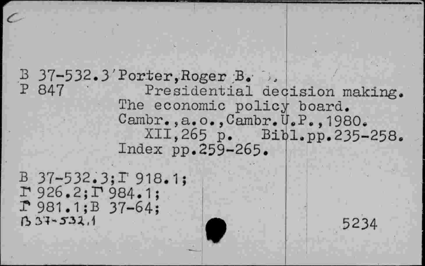 ﻿B 37-532.3'Porter,Roger ;B. 3.
P 847	Presidential decision making.
The economic policy board.
Cambr.,a.o.,Cambr.U.P.,1980.
XII,265 p. Bibl.pp.235-258.
Index pp.259-265«
B 37-532.3;T 918.1;
P 926.2;P 984«1;
P 981.1;B 37-64;

5234